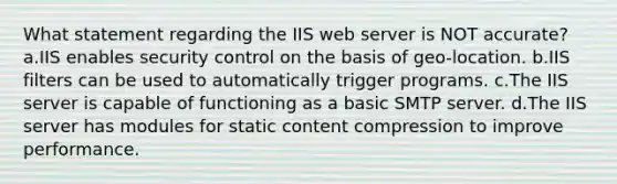 What statement regarding the IIS web server is NOT accurate? a.IIS enables security control on the basis of geo-location. b.IIS filters can be used to automatically trigger programs. c.The IIS server is capable of functioning as a basic SMTP server. d.The IIS server has modules for static content compression to improve performance.