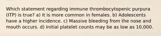 Which statement regarding immune thrombocytopenic purpura (ITP) is true? a) It is more common in females. b) Adolescents have a higher incidence. c) Massive bleeding from the nose and mouth occurs. d) Initial platelet counts may be as low as 10,000.