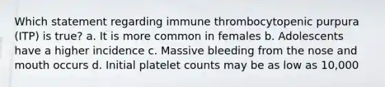 Which statement regarding immune thrombocytopenic purpura (ITP) is true? a. It is more common in females b. Adolescents have a higher incidence c. Massive bleeding from the nose and mouth occurs d. Initial platelet counts may be as low as 10,000