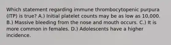 Which statement regarding immune thrombocytopenic purpura (ITP) is true? A.) Initial platelet counts may be as low as 10,000. B.) Massive bleeding from the nose and mouth occurs. C.) It is more common in females. D.) Adolescents have a higher incidence.