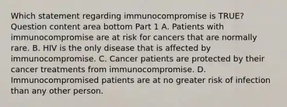 Which statement regarding immunocompromise is​ TRUE? Question content area bottom Part 1 A. Patients with immunocompromise are at risk for cancers that are normally rare. B. HIV is the only disease that is affected by immunocompromise. C. Cancer patients are protected by their cancer treatments from immunocompromise. D. Immunocompromised patients are at no greater risk of infection than any other person.