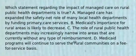 Which statement regarding the impact of managed care on rural public health departments is true? A. Managed care has expanded the safety-net role of many local health departments by funding primary care services. B. Medicaid's importance for rural areas is likely to decrease. C. The role of rural public health departments may increasingly narrow into areas that are currently without any type of reimbursement. D. Medicaid programs will continue to serve the rural communities on a fee-for-service basis.