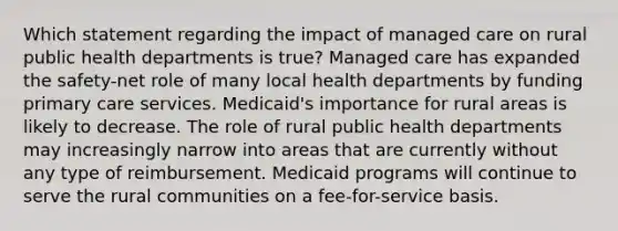 Which statement regarding the impact of managed care on rural public health departments is true? Managed care has expanded the safety-net role of many local health departments by funding primary care services. Medicaid's importance for rural areas is likely to decrease. The role of rural public health departments may increasingly narrow into areas that are currently without any type of reimbursement. Medicaid programs will continue to serve the rural communities on a fee-for-service basis.