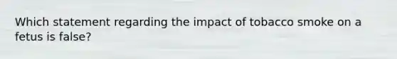 Which statement regarding the impact of tobacco smoke on a fetus is false?