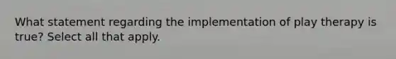 What statement regarding the implementation of play therapy is true? Select all that apply.