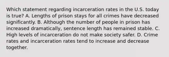 Which statement regarding incarceration rates in the U.S. today is true? A. Lengths of prison stays for all crimes have decreased significantly. B. Although the number of people in prison has increased dramatically, sentence length has remained stable. C. High levels of incarceration do not make society safer. D. Crime rates and incarceration rates tend to increase and decrease together.