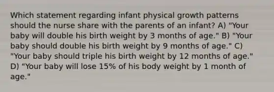 Which statement regarding infant physical growth patterns should the nurse share with the parents of an infant? A) "Your baby will double his birth weight by 3 months of age." B) "Your baby should double his birth weight by 9 months of age." C) "Your baby should triple his birth weight by 12 months of age." D) "Your baby will lose 15% of his body weight by 1 month of age."