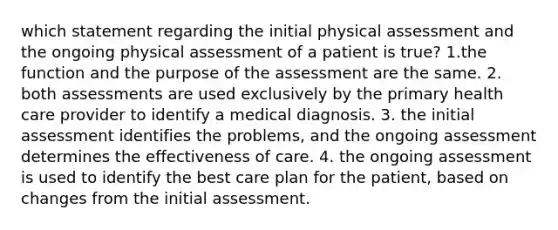 which statement regarding the initial physical assessment and the ongoing physical assessment of a patient is true? 1.the function and the purpose of the assessment are the same. 2. both assessments are used exclusively by the primary health care provider to identify a medical diagnosis. 3. the initial assessment identifies the problems, and the ongoing assessment determines the effectiveness of care. 4. the ongoing assessment is used to identify the best care plan for the patient, based on changes from the initial assessment.