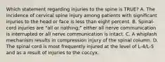 Which statement regarding injuries to the spine is​ TRUE? A. The incidence of cervical spine injury among patients with significant injuries to the head or face is less than eight percent. B. ​Spinal-cord injuries are​ "all or​ nothing;" either all nerve communication is interrupted or all nerve communication is intact. C. A whiplash mechanism results in compression injury of the spinal column. D. The spinal cord is most frequently injured at the level of​ L-4/L-5 and as a result of injuries to the coccyx.