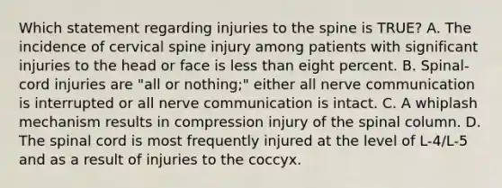 Which statement regarding injuries to the spine is​ TRUE? A. The incidence of cervical spine injury among patients with significant injuries to the head or face is less than eight percent. B. ​Spinal-cord injuries are​ "all or​ nothing;" either all nerve communication is interrupted or all nerve communication is intact. C. A whiplash mechanism results in compression injury of the spinal column. D. The spinal cord is most frequently injured at the level of​ L-4/L-5 and as a result of injuries to the coccyx.