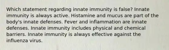 Which statement regarding innate immunity is false? Innate immunity is always active. Histamine and mucus are part of the body's innate defenses. Fever and inflammation are innate defenses. Innate immunity includes physical and chemical barriers. Innate immunity is always effective against the influenza virus.