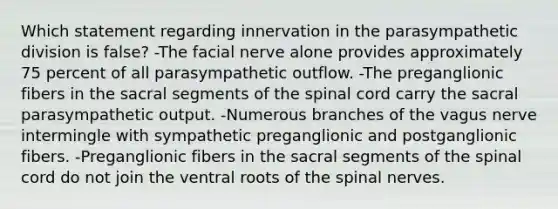 Which statement regarding innervation in the parasympathetic division is false? -The facial nerve alone provides approximately 75 percent of all parasympathetic outflow. -The preganglionic fibers in the sacral segments of <a href='https://www.questionai.com/knowledge/kkAfzcJHuZ-the-spinal-cord' class='anchor-knowledge'>the spinal cord</a> carry the sacral parasympathetic output. -Numerous branches of the vagus nerve intermingle with sympathetic preganglionic and postganglionic fibers. -Preganglionic fibers in the sacral segments of the spinal cord do not join the ventral roots of the <a href='https://www.questionai.com/knowledge/kyBL1dWgAx-spinal-nerves' class='anchor-knowledge'>spinal nerves</a>.