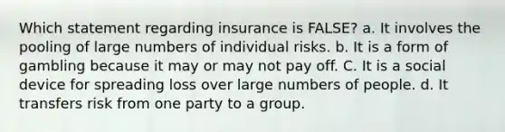 Which statement regarding insurance is FALSE? a. It involves the pooling of large numbers of individual risks. b. It is a form of gambling because it may or may not pay off. C. It is a social device for spreading loss over large numbers of people. d. It transfers risk from one party to a group.