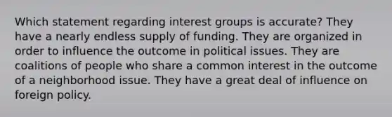 Which statement regarding interest groups is accurate? They have a nearly endless supply of funding. They are organized in order to influence the outcome in political issues. They are coalitions of people who share a common interest in the outcome of a neighborhood issue. They have a great deal of influence on foreign policy.