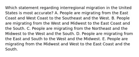 Which statement regarding interregional migration in the United States is most accurate? A. People are migrating from the East Coast and West Coast to the Southeast and the West. B. People are migrating from the West and Midwest to the East Coast and the South. C. People are migrating from the Northeast and the Midwest to the West and the South. D. People are migrating from the East and South to the West and the Midwest. E. People are migrating from the Midwest and West to the East Coast and the South.