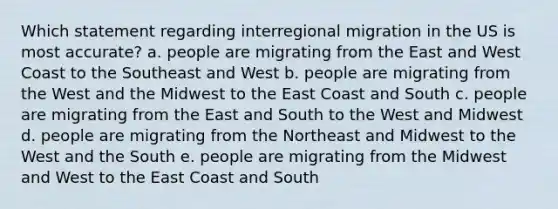 Which statement regarding interregional migration in the US is most accurate? a. people are migrating from the East and West Coast to the Southeast and West b. people are migrating from the West and the Midwest to the East Coast and South c. people are migrating from the East and South to the West and Midwest d. people are migrating from the Northeast and Midwest to the West and the South e. people are migrating from the Midwest and West to the East Coast and South