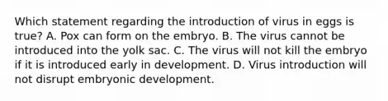 Which statement regarding the introduction of virus in eggs is true? A. Pox can form on the embryo. B. The virus cannot be introduced into the yolk sac. C. The virus will not kill the embryo if it is introduced early in development. D. Virus introduction will not disrupt embryonic development.