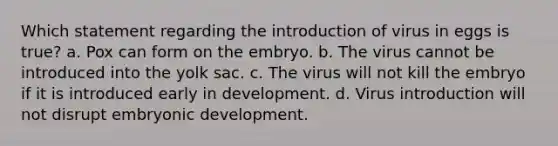 Which statement regarding the introduction of virus in eggs is true? a. Pox can form on the embryo. b. The virus cannot be introduced into the yolk sac. c. The virus will not kill the embryo if it is introduced early in development. d. Virus introduction will not disrupt embryonic development.