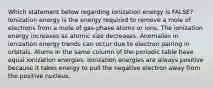 Which statement below regarding ionization energy is FALSE? Ionization energy is the energy required to remove a mole of electrons from a mole of gas-phase atoms or ions. The ionization energy increases as atomic size decreases. Anomalies in ionization energy trends can occur due to electron pairing in orbitals. Atoms in the same column of the periodic table have equal ionization energies. Ionization energies are always positive because it takes energy to pull the negative electron away from the positive nucleus.