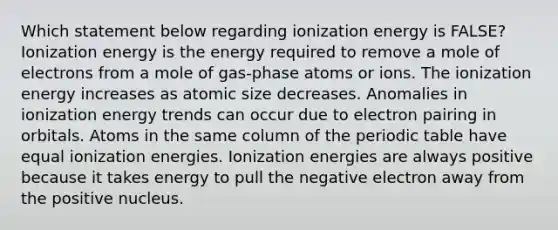 Which statement below regarding ionization energy is FALSE? Ionization energy is the energy required to remove a mole of electrons from a mole of gas-phase atoms or ions. The ionization energy increases as atomic size decreases. Anomalies in ionization energy trends can occur due to electron pairing in orbitals. Atoms in the same column of the periodic table have equal ionization energies. Ionization energies are always positive because it takes energy to pull the negative electron away from the positive nucleus.