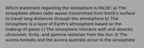 Which statement regarding the ionosphere is FALSE: a) The ionosphere allows radio waves transmitted from Earth's surface to travel long distances through the atmosphere b) The ionosphere is a layer of Earth's atmosphere based on the makeup of gases c) The ionosphere interacts with and absorbs ultraviolet, X-ray, and gamma radiation from the Sun d) The aurora borealis and the aurora australis occur in the ionosphere