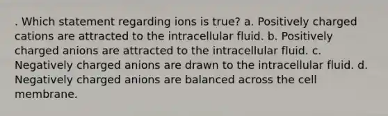 . Which statement regarding ions is true? a. Positively charged cations are attracted to the intracellular fluid. b. Positively charged anions are attracted to the intracellular fluid. c. Negatively charged anions are drawn to the intracellular fluid. d. Negatively charged anions are balanced across the cell membrane.