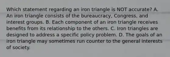 Which statement regarding an iron triangle is NOT accurate? A. An iron triangle consists of the bureaucracy, Congress, and interest groups. B. Each component of an iron triangle receives benefits from its relationship to the others. C. Iron triangles are designed to address a specific policy problem. D. The goals of an iron triangle may sometimes run counter to the general interests of society.