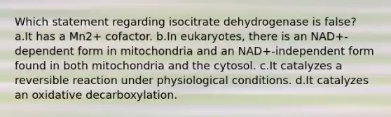 Which statement regarding isocitrate dehydrogenase is false? a.It has a Mn2+ cofactor. b.In eukaryotes, there is an NAD+-dependent form in mitochondria and an NAD+-independent form found in both mitochondria and the cytosol. c.It catalyzes a <a href='https://www.questionai.com/knowledge/k5CV14xWQl-reversible-reaction' class='anchor-knowledge'>reversible reaction</a> under physiological conditions. d.It catalyzes an oxidative decarboxylation.