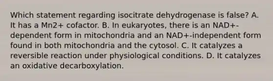 Which statement regarding isocitrate dehydrogenase is false? A. It has a Mn2+ cofactor. B. In eukaryotes, there is an NAD+-dependent form in mitochondria and an NAD+-independent form found in both mitochondria and the cytosol. C. It catalyzes a reversible reaction under physiological conditions. D. It catalyzes an oxidative decarboxylation.