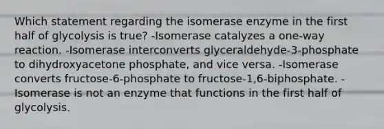 Which statement regarding the isomerase enzyme in the first half of glycolysis is true? -Isomerase catalyzes a one-way reaction. -Isomerase interconverts glyceraldehyde-3-phosphate to dihydroxyacetone phosphate, and vice versa. -Isomerase converts fructose-6-phosphate to fructose-1,6-biphosphate. -Isomerase is not an enzyme that functions in the first half of glycolysis.