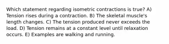 Which statement regarding isometric contractions is true? A) Tension rises during a contraction. B) The skeletal muscle's length changes. C) The tension produced never exceeds the load. D) Tension remains at a constant level until relaxation occurs. E) Examples are walking and running.