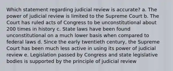 Which statement regarding judicial review is accurate? a. The power of judicial review is limited to the Supreme Court b. The Court has ruled acts of Congress to be unconstitutional about 200 times in history c. State laws have been found unconstitutional on a much lower basis when compared to federal laws d. Since the early twentieth century, the Supreme Court has been much less active in using its power of judicial review e. Legislation passed by Congress and state legislative bodies is supported by the principle of judicial review