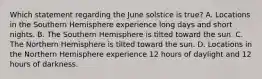 Which statement regarding the June solstice is true? A. Locations in the Southern Hemisphere experience long days and short nights. B. The Southern Hemisphere is tilted toward the sun. C. The Northern Hemisphere is tilted toward the sun. D. Locations in the Northern Hemisphere experience 12 hours of daylight and 12 hours of darkness.