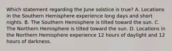 Which statement regarding the June solstice is true? A. Locations in the Southern Hemisphere experience long days and short nights. B. The Southern Hemisphere is tilted toward the sun. C. The Northern Hemisphere is tilted toward the sun. D. Locations in the Northern Hemisphere experience 12 hours of daylight and 12 hours of darkness.