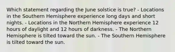 Which statement regarding the June solstice is true? - Locations in the Southern Hemisphere experience long days and short nights. - Locations in the Northern Hemisphere experience 12 hours of daylight and 12 hours of darkness. - The Northern Hemisphere is tilted toward the sun. - The Southern Hemisphere is tilted toward the sun.