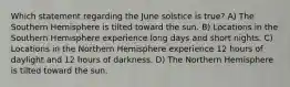 Which statement regarding the June solstice is true? A) The Southern Hemisphere is tilted toward the sun. B) Locations in the Southern Hemisphere experience long days and short nights. C) Locations in the Northern Hemisphere experience 12 hours of daylight and 12 hours of darkness. D) The Northern Hemisphere is tilted toward the sun.