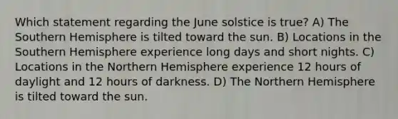 Which statement regarding the June solstice is true? A) The Southern Hemisphere is tilted toward the sun. B) Locations in the Southern Hemisphere experience long days and short nights. C) Locations in the Northern Hemisphere experience 12 hours of daylight and 12 hours of darkness. D) The Northern Hemisphere is tilted toward the sun.