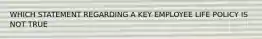 WHICH STATEMENT REGARDING A KEY EMPLOYEE LIFE POLICY IS NOT TRUE