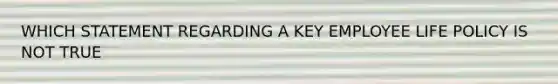 WHICH STATEMENT REGARDING A KEY EMPLOYEE LIFE POLICY IS NOT TRUE