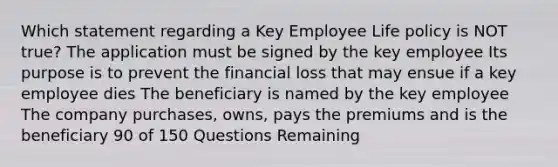 Which statement regarding a Key Employee Life policy is NOT true? The application must be signed by the key employee Its purpose is to prevent the financial loss that may ensue if a key employee dies The beneficiary is named by the key employee The company purchases, owns, pays the premiums and is the beneficiary 90 of 150 Questions Remaining