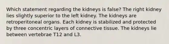 Which statement regarding the kidneys is false? The right kidney lies slightly superior to the left kidney. The kidneys are retroperitoneal organs. Each kidney is stabilized and protected by three concentric layers of connective tissue. The kidneys lie between vertebrae T12 and L3.