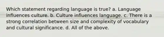 Which statement regarding language is true? a. Language influences culture. b. Culture influences language. c. There is a strong correlation between size and complexity of vocabulary and cultural significance. d. All of the above.