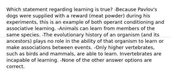 Which statement regarding learning is true? -Because Pavlov's dogs were supplied with a reward (meat powder) during his experiments, this is an example of both <a href='https://www.questionai.com/knowledge/kcaiZj2J12-operant-conditioning' class='anchor-knowledge'>operant conditioning</a> and associative learning. -Animals can learn from members of the same species. -The evolutionary history of an organism (and its ancestors) plays no role in the ability of that organism to learn or make associations between events. -Only higher vertebrates, such as birds and mammals, are able to learn. Invertebrates are incapable of learning. -None of the other answer options are correct.