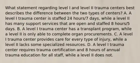 What statement regarding level I and level II trauma centers best describes the difference between the two types of centers? A. A level I trauma center is staffed 24 hours/7 days, while a level II has many support services that are open and staffed 8 hours/5 days. B. A level I trauma center has a transplant program, while a level II is only able to complete organ procurements. C. A level I trauma center provides care for every type of injury, while a level II lacks some specialized resources. D. A level I trauma center requires trauma certification and 8 hours of annual trauma education for all staff, while a level II does not.