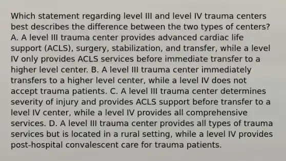 Which statement regarding level III and level IV trauma centers best describes the difference between the two types of centers? A. A level III trauma center provides advanced cardiac life support (ACLS), surgery, stabilization, and transfer, while a level IV only provides ACLS services before immediate transfer to a higher level center. B. A level III trauma center immediately transfers to a higher level center, while a level IV does not accept trauma patients. C. A level III trauma center determines severity of injury and provides ACLS support before transfer to a level IV center, while a level IV provides all comprehensive services. D. A level III trauma center provides all types of trauma services but is located in a rural setting, while a level IV provides post-hospital convalescent care for trauma patients.