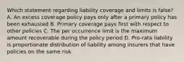 Which statement regarding liability coverage and limits is false? A. An excess coverage policy pays only after a primary policy has been exhausted B. Primary coverage pays first with respect to other policies C. The per occurrence limit is the maximum amount recoverable during the policy period D. Pro-rata liability is proportionate distribution of liability among insurers that have policies on the same risk