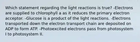 Which statement regarding the light reactions is true? -Electrons are supplied to chlorophyll a as it reduces the primary electron acceptor. -Glucose is a product of the light reactions. -Electrons transported down the electron transport chain are deposited on ADP to form ATP. -Photoexcited electrons pass from photosystem I to photosystem II.