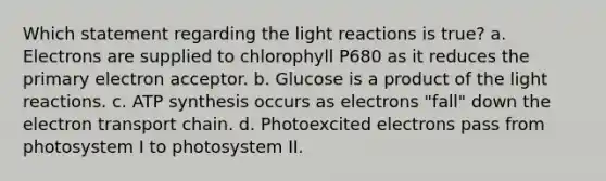 Which statement regarding the <a href='https://www.questionai.com/knowledge/kSUoWrrvoC-light-reactions' class='anchor-knowledge'>light reactions</a> is true? a. Electrons are supplied to chlorophyll P680 as it reduces the primary electron acceptor. b. Glucose is a product of the light reactions. c. <a href='https://www.questionai.com/knowledge/kx3XpCJrFz-atp-synthesis' class='anchor-knowledge'>atp synthesis</a> occurs as electrons "fall" down <a href='https://www.questionai.com/knowledge/k57oGBr0HP-the-electron-transport-chain' class='anchor-knowledge'>the electron transport chain</a>. d. Photoexcited electrons pass from photosystem I to photosystem II.