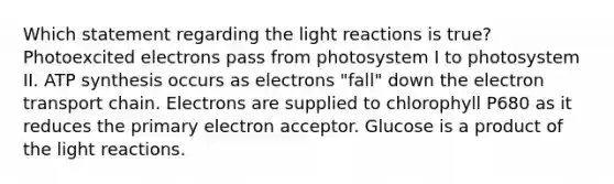 Which statement regarding the <a href='https://www.questionai.com/knowledge/kSUoWrrvoC-light-reactions' class='anchor-knowledge'>light reactions</a> is true? Photoexcited electrons pass from photosystem I to photosystem II. <a href='https://www.questionai.com/knowledge/kx3XpCJrFz-atp-synthesis' class='anchor-knowledge'>atp synthesis</a> occurs as electrons "fall" down <a href='https://www.questionai.com/knowledge/k57oGBr0HP-the-electron-transport-chain' class='anchor-knowledge'>the electron transport chain</a>. Electrons are supplied to chlorophyll P680 as it reduces the primary electron acceptor. Glucose is a product of the light reactions.