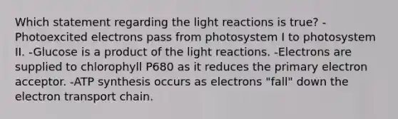 Which statement regarding the <a href='https://www.questionai.com/knowledge/kSUoWrrvoC-light-reactions' class='anchor-knowledge'>light reactions</a> is true? -Photoexcited electrons pass from photosystem I to photosystem II. -Glucose is a product of the light reactions. -Electrons are supplied to chlorophyll P680 as it reduces the primary electron acceptor. -<a href='https://www.questionai.com/knowledge/kx3XpCJrFz-atp-synthesis' class='anchor-knowledge'>atp synthesis</a> occurs as electrons "fall" down <a href='https://www.questionai.com/knowledge/k57oGBr0HP-the-electron-transport-chain' class='anchor-knowledge'>the electron transport chain</a>.